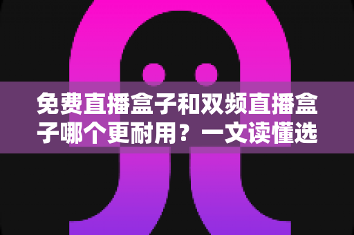 免费直播盒子和双频直播盒子哪个更耐用？一文读懂选购与保养全攻略