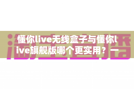 懂你live无线盒子与懂你live旗舰版哪个更实用？一篇文章帮你选对直播装备