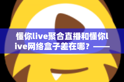 懂你live聚合直播和懂你live网络盒子差在哪?——软硬方案核心区别全解析,帮你选出最适合的家庭观影方案 懂你live聚合直播和懂你live网络盒子差在哪?——软硬方案核心区别全解析,帮你选出最适合的家庭观影方案