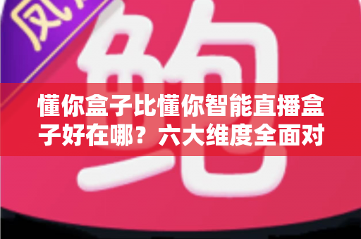 懂你盒子比懂你智能直播盒子好在哪?六大维度全面对比解析,帮你选对不选贵 懂你盒子比懂你智能直播盒子好在哪?六大维度全面对比解析,帮你选对不选贵