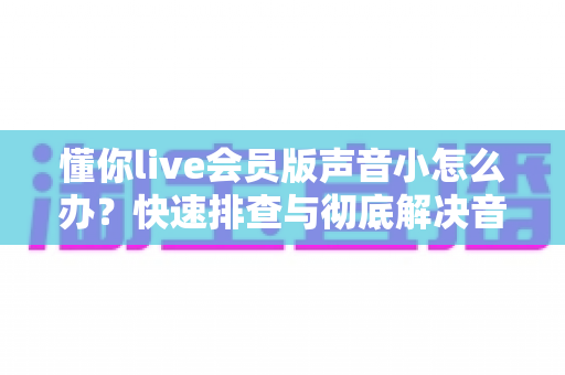 懂你live会员版声音小怎么办？快速排查与彻底解决音量问题的完整攻略