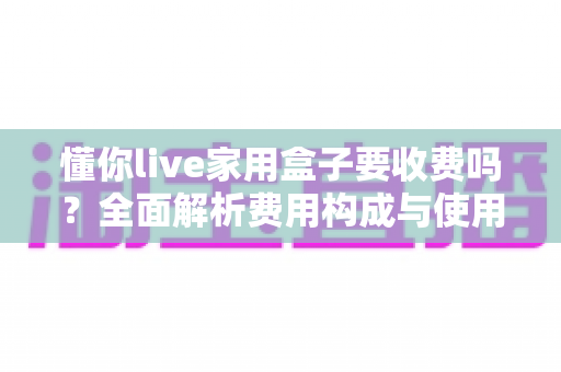 懂你live家用盒子要收费吗？全面解析费用构成与使用指南，帮你避开付费陷阱