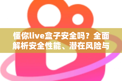 懂你live盒子安全吗？全面解析安全性能、潜在风险与正确使用指南