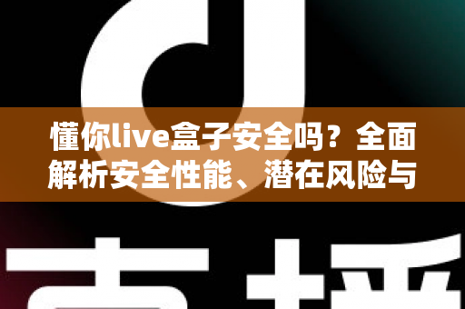 懂你live盒子安全吗？全面解析安全性能、潜在风险与正确使用指南