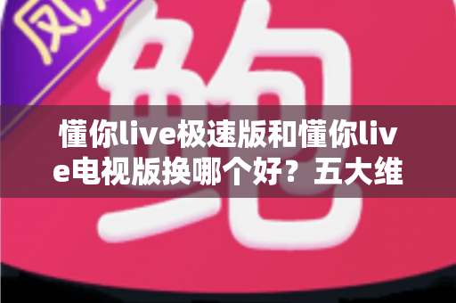 懂你live极速版和懂你live电视版换哪个好？五大维度对比教你选对版本，观看体验一步到位