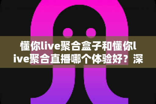 懂你live聚合盒子和懂你live聚合直播哪个体验好？深度实测对比，看完不纠结！