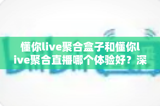 懂你live聚合盒子和懂你live聚合直播哪个体验好？深度实测对比，看完不纠结！