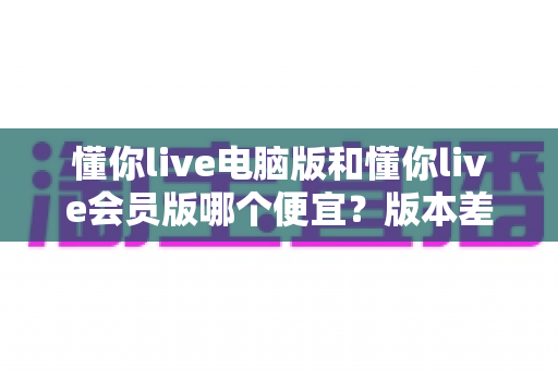 懂你live电脑版和懂你live会员版哪个便宜？版本差异、价格对比与省钱选购全攻略