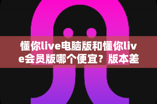 懂你live电脑版和懂你live会员版哪个便宜？版本差异、价格对比与省钱选购全攻略