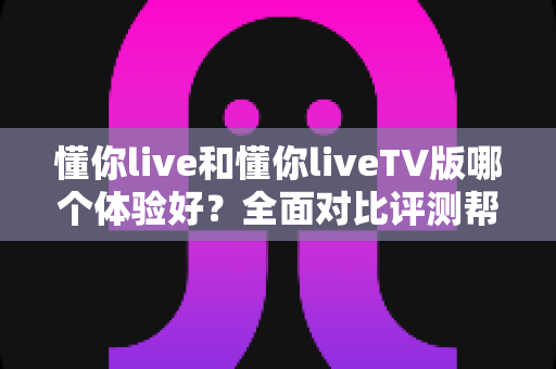 懂你live和懂你liveTV版哪个体验好？全面对比评测帮你选出最适合的观看方式