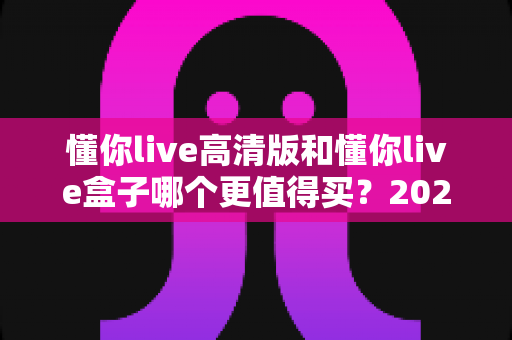 懂你live高清版和懂你live盒子哪个更值得买?2025最全选购避坑指南帮你一次选对 懂你live高清版和懂你live盒子哪个更值得买?2025最全选购避坑指南帮你一次选对