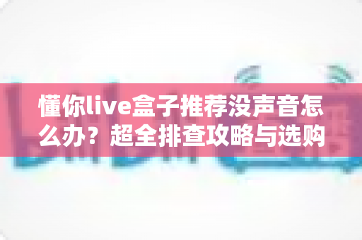 懂你live盒子推荐没声音怎么办？超全排查攻略与选购建议一文讲透