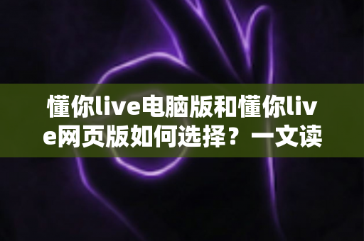 懂你live电脑版和懂你live网页版如何选择？一文读懂双端差异，帮你选出最适合的直播学习方案