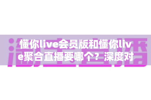 懂你live会员版和懂你live聚合直播要哪个?深度对比分析助你轻松做出最佳选择 懂你live会员版和懂你live聚合直播要哪个?深度对比分析助你轻松做出最佳选择