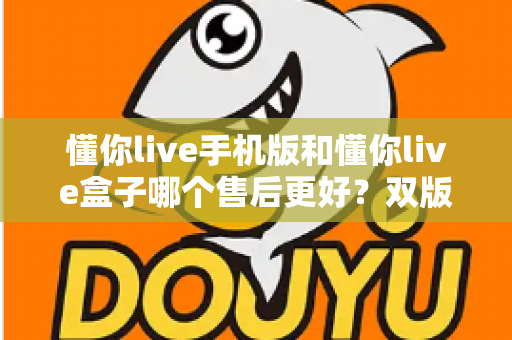 懂你live手机版和懂你live盒子哪个售后更好？双版本售后服务全面对比与选购指南