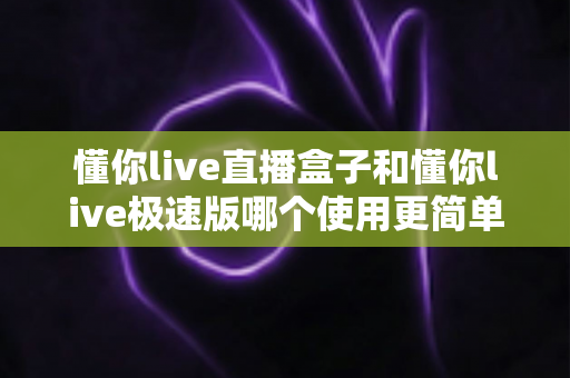 懂你live直播盒子和懂你live极速版哪个使用更简单?新手友好度全方位对比指南 懂你live直播盒子和懂你live极速版哪个使用更简单?新手友好度全方位对比指南