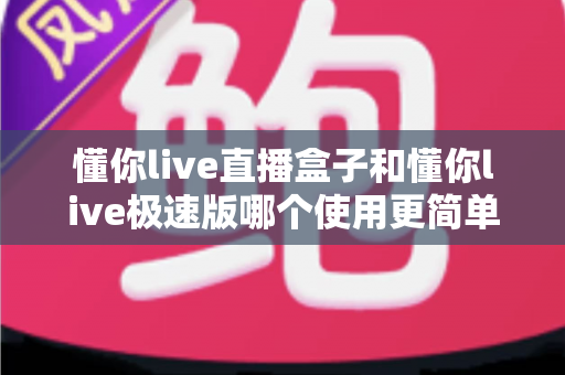 懂你live直播盒子和懂你live极速版哪个使用更简单？新手友好度全方位对比指南
