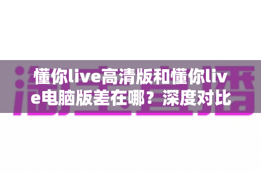 懂你live高清版和懂你live电脑版差在哪?深度对比两大版本差异,帮你找到最合适的观看方式 懂你live高清版和懂你live电脑版差在哪?深度对比两大版本差异,帮你找到最合适的观看方式