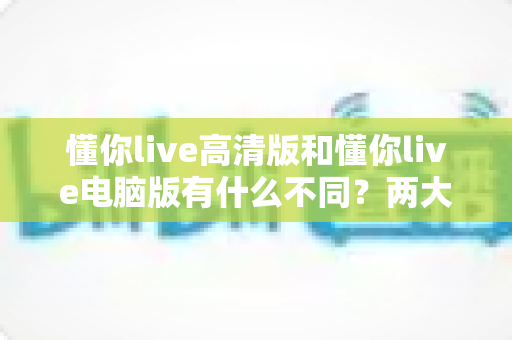 懂你live高清版和懂你live电脑版有什么不同？两大版本深度对比与选择全指南