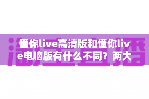 懂你live高清版和懂你live电脑版有什么不同？两大版本深度对比与选择全指南