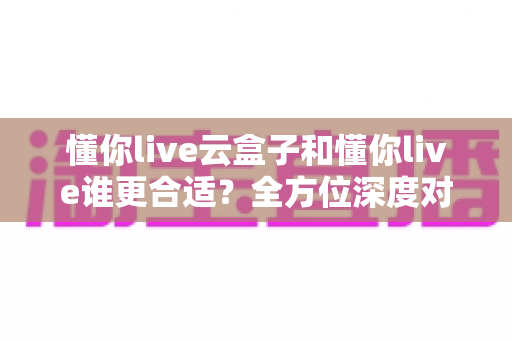 懂你live云盒子和懂你live谁更合适?全方位深度对比,帮你选出最省心的直播方案 懂你live云盒子和懂你live谁更合适?全方位深度对比,帮你选出最省心的直播方案