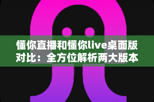 懂你直播和懂你live桌面版对比：全方位解析两大版本的功能差异与选择指南