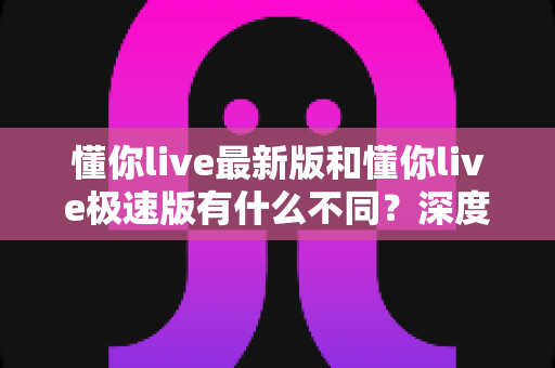 懂你live最新版和懂你live极速版有什么不同?深度对比解析,帮你选对版本畅享直播体验 懂你live最新版和懂你live极速版有什么不同?深度对比解析,帮你选对版本畅享直播体验