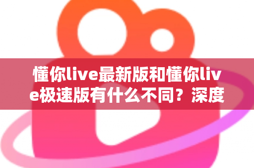 懂你live最新版和懂你live极速版有什么不同？深度对比解析，帮你选对版本畅享直播体验
