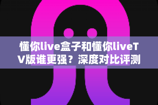 懂你live盒子和懂你liveTV版谁更强？深度对比评测帮你选出最适合的观影方案