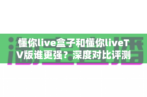 懂你live盒子和懂你liveTV版谁更强？深度对比评测帮你选出最适合的观影方案
