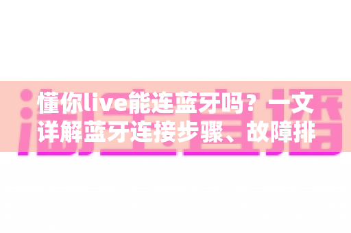 懂你live能连蓝牙吗？一文详解蓝牙连接步骤、故障排查与使用技巧