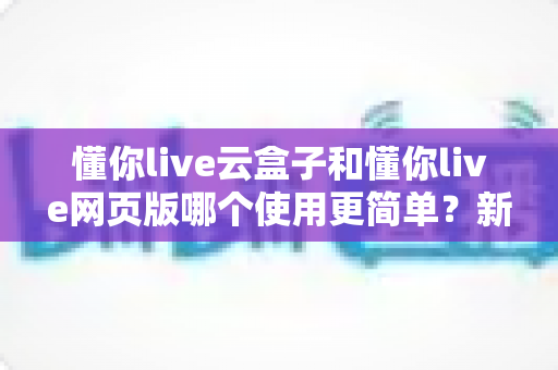 懂你live云盒子和懂你live网页版哪个使用更简单？新手友好度全面对比指南