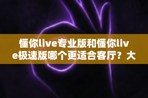懂你live专业版和懂你live极速版哪个更适合客厅?大屏K歌影音体验全面对比与家庭选购实用指南 懂你live专业版和懂你live极速版哪个更适合客厅?大屏K歌影音体验全面对比与家庭选购实用指南