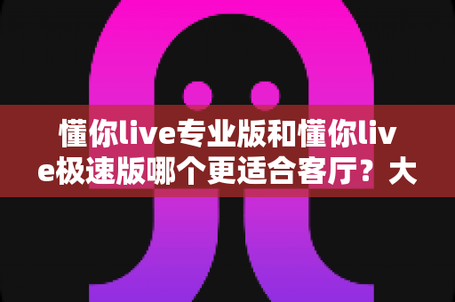 懂你live专业版和懂你live极速版哪个更适合客厅？大屏K歌影音体验全面对比与家庭选购实用指南