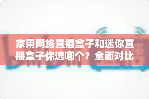 家用网络直播盒子和迷你直播盒子你选哪个？全面对比两大直播设备的优缺点与选购指南，帮你找到最适合自己的那一款