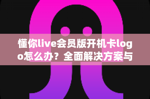 懂你live会员版开机卡logo怎么办?全面解决方案与实用排查指南 懂你live会员版开机卡logo怎么办?全面解决方案与实用排查指南