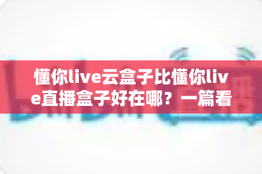 懂你live云盒子比懂你live直播盒子好在哪？一篇看懂云端直播的真正优势