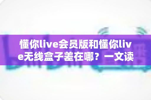 懂你live会员版和懂你live无线盒子差在哪？一文读懂两者核心区别与选购指南