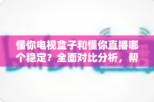 懂你电视盒子和懂你直播哪个稳定？全面对比分析，帮你选对更流畅的电视直播软件