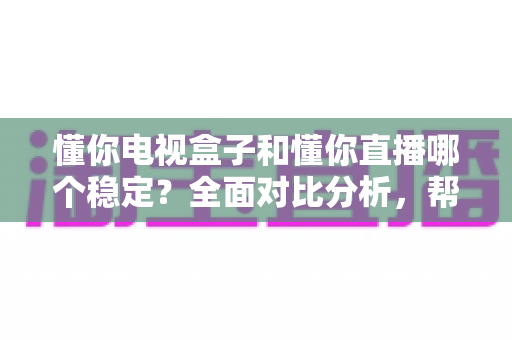 懂你电视盒子和懂你直播哪个稳定？全面对比分析，帮你选对更流畅的电视直播软件