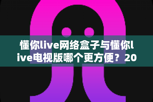 懂你live网络盒子与懂你live电视版哪个更方便？2025年最全对比指南助你一步到位选对观影方案