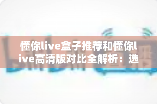 懂你live盒子推荐和懂你live高清版对比全解析：选对版本，畅享大屏观影新体验