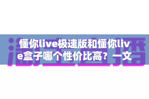 懂你live极速版和懂你live盒子哪个性价比高？一文读懂两者差异与选购建议