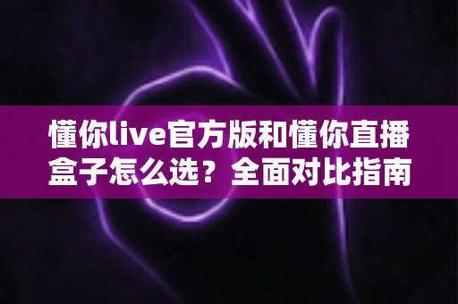 懂你live官方版和懂你直播盒子怎么选？全面对比指南助你找到最适合的观影方案