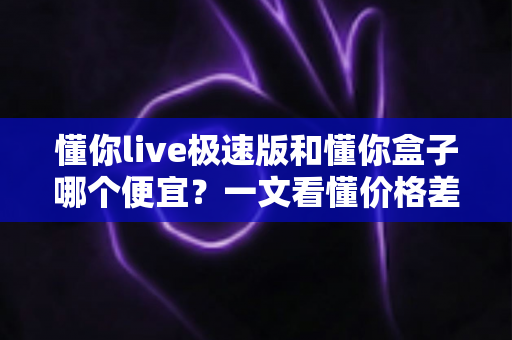 懂你live极速版和懂你盒子哪个便宜?一文看懂价格差异与真实性价比,帮你花最少的钱享受更好的观影体验 懂你live极速版和懂你盒子哪个便宜?一文看懂价格差异与真实性价比,帮你花最少的钱享受更好的观影体验
