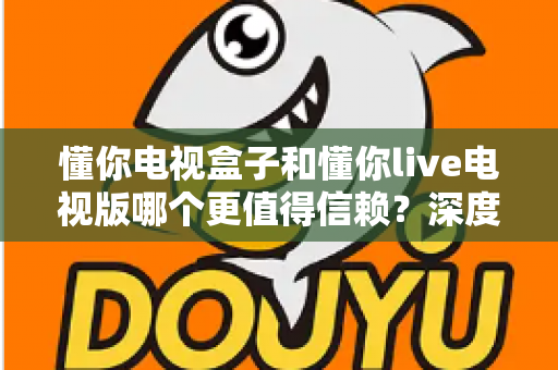 懂你电视盒子和懂你live电视版哪个更值得信赖？深度对比分析与选购全指南