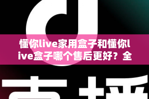 懂你live家用盒子和懂你live盒子哪个售后更好？全面对比售后政策，助你选购更安心的电视盒子