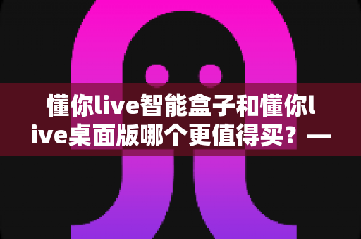 懂你live智能盒子和懂你live桌面版哪个更值得买?——多维度深度对比与选购指南 懂你live智能盒子和懂你live桌面版哪个更值得买?——多维度深度对比与选购指南