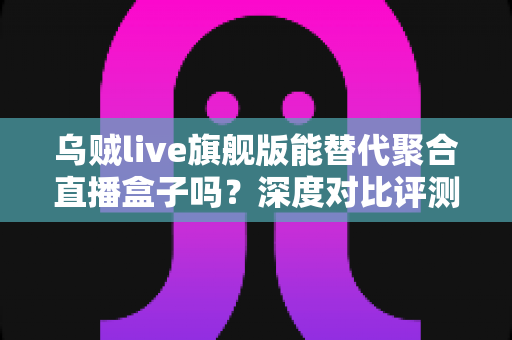 乌贼live旗舰版能替代聚合直播盒子吗？深度对比评测与实用选择指南
