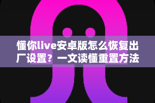懂你live安卓版怎么恢复出厂设置？一文读懂重置方法、步骤与注意事项